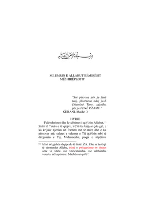 ME EMRIN E ALLAHUT BËMIRËSIT
MËSHIRËPLOTIT
"Sot përsosa për ju fenë
tuaj, plotësova ndaj jush
Dhuntinë Time, zgjodha
për ju FENË ISLAME."
KURANI, Maide: 3
HYRJE
Falënderimet dhe lavdërimet i qofshin Allahut,(1)
Zotit të Tokës e të qiejve, i Cili ka krijuar çdo gjë, e
ka krijuar njeriun në formën më të mirë dhe e ka
përsosur atë; salatet e selamet e Tij qofshin mbi të
dërguarin e Tij, Muhamedin, paqja e shpëtimi
(1) Allah në gjuhën shqipe do të thotë: Zot. Dhe sa herë që
të përmendet Allahu, është e pwlqyeshme tw thuhet
azze ve xhele, ose xheleshanuhu, ose subhanehu
veteala, në kuptimin: Madhëruar qoftë!
 