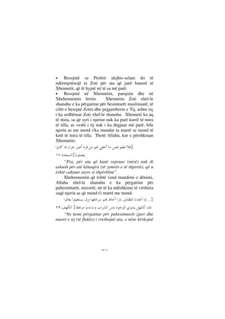 --
• Besojmë se Profeti alejhis-selam do të
ndërmjetësojë te Zoti për ata që janë banorë të
Xhennetit, që të hyjnë në të sa më parë.
• Besojmë në Xhennetin, parajsën dhe në
Xhehennemin ferrin. Xhennetin Zoti xhel-le
shanuhu e ka përgatitur për besimtarët muslimanë, të
cilët e besojnë Zotin dhe pejgamberin e Tij, ashtu siç
i ka urdhëruar Zoti xhel-le shanuhu. Xhenneti ka aq
të mira, sa që syri i njeriut nuk ka parë kurrë të mira
të tilla, as veshi i tij nuk i ka dëgjuar më parë, bile
njeriu as me mend s'ka mundur ta marrë se mund të
ketë të mira të tilla. Thotë Allahu, kur e përshkruan
Xhennetin:
}
{
“Pra, për ata që kanë vepruar (mirë) nuk di
askush për atë kënaqësi (të zemrës e të shpirtit), që u
është caktuar atyre si shpërblim”.
Xhehennemin që është vend mundimi e dënimi,
Allahu xhel-le shanuhu e ka përgatitur për
pabesimtarët, mizorët; në të ka ndëshkime të vështira
saqë njeriu as që mund t'i marrë me mend:
}..
{
“Ne kemi përgatitur për pabesimtarët zjarr dhe
muret e tij (të flakës) i rrethojnë ata, e nëse kërkojnë
 