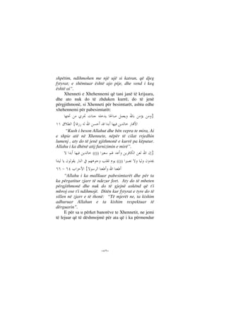 --
shpëtim, ndihmohen me një ujë si katran, që djeg
fytyrat; e shëmtuar është ajo pije, dhe vend i keq
është ai”.
Xhenneti e Xhehennemi që tani janë të krijuara,
dhe ato nuk do të zhduken kurrë, do të jenë
përgjithmonë, si Xhenneti për besimtarët, ashtu edhe
xhehennemi për pabesimtarët:
}
{
“Kush i beson Allahut dhe bën vepra te mira, Ai
e shpie atë në Xhennete, nëpër të cilat rrjedhin
lumenj , aty do të jenë gjithmonë e kurrë pa këputur.
Allahu i ka dhënë atij furnizimin e mirë”.
}(())
(())
{
“Allahu i ka mallkuar pabesimtarët dhe për ta
ka përgatitur zjarr të ndezur fort. Aty do të mbeten
përgjithmonë dhe nuk do të gjejnë askënd që t'i
mbroj ose t'i ndihmojë. Ditën kur fytyrat e tyre do të
sillen në zjarr e të thonë: “Të mjerët ne, ta kishim
adhuruar Allahun e ta kishim respektuar të
dërguarin”.
E për sa u përket banorëve te Xhennetit, ne jemi
të lejuar që të dëshmojmë për ata që i ka përmendur
 