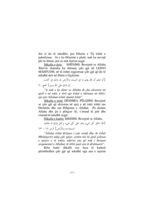 --
din si do të ndodhte, pra Dituria e Tij është e
pakufizuar. Ai e ka Diturinë e plotë, nuk ka nevojë
për ta shtuar, por as nuk harron asgjë.
Shkalla e dyte: SHËNIMI- Besojmë se Allahu
Xhel-le shanuhu ka shënuar çdo gjë në LEHVI
MAHFUDH, në të është regjistruar çdo gjë që do të
ndodhë deri në Ditën e Gjykimit.
}
{
“A nuk e ke ditur se Allahu di çka ekziston në
qiell e në tokë, e tërë ajo është e shënuar në libër;
ajo për Allahun është shumë lehtë”
Shkalla e tretë: DËSHIRA, PËLQIMI- Besojmë
se çdo gjë që ekziston në qiej e në tokë është me
Dëshirën dhe me Pëlqimin e Allahut. Pa dashur
Allahu dhe pa e pëlqyer Ai, s`mund të jetë dhe
s'mund të ndodhë asgjë.
Shkalla e katërt: KRIJIMI- Besojmë se Allahu:
}(())
{
“Allahu është Krijues i çdo sendi dhe Ai është
Mbikëqyrës ndaj çdo gjëje; vetëm tek Ai janë çelësat
e qiejve e të tokës, ndërsa ata që nuk i besuan
argumentet e Allahut, të tillët janë ata të dështuarit”.
Këto katër shkallë ose faza të kaderit
përmbledhin çdo gjë që ndodhë nga ana e njeriut
 
