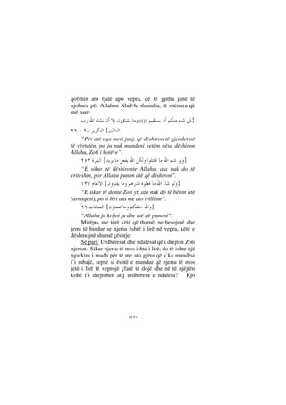 --
qofshin ato fjalë apo vepra, që të gjitha janë të
njohura për Allahun Xhel-le shanuhu, të shënura që
më parë:
}(())
{
“Për atë nga mesi juaj, që dëshiron të gjendet në
të vërtetën, po ju nuk mundeni vetëm nëse dëshiron
Allahu, Zoti i botëve”.
}{
“E sikur të dëshironte Allahu, ata nuk do të
vriteshin, por Allahu punon atë që dëshiron”.
}{
“E sikur të donte Zoti yt, ata nuk do të bënin atë
(armiqësi), po ti lëri ata me ato trillime”.
}{
“Allahu ju krijoi ju dhe atë që punoni”.
Mirëpo, me tërë këtë që thamë, ne besojmë dhe
jemi të bindur se njeriu është i lirë në vepra, këtë e
dëshmojnë shumë çështje:
Së pari: Urdhëresat dhe ndalesat që i drejton Zoti
njeriut. Sikur njeriu të mos ishte i lirë, do të ishte një
ngarkim i madh për të me ato gjëra që s`ka mundësi
t`i mbajë, sepse si është e mundur që njeriu të mos
jetë i lirë të veprojë çfarë të dojë dhe në të njëjtën
kohë t`i drejtohen atij urdhëresa e ndalesa? Kjo
 