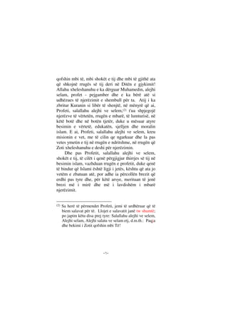 --
qofshin mbi të, mbi shokët e tij dhe mbi të gjithë ata
që shkojnë rrugës së tij deri në Ditën e gjykimit!
Allahu xheleshanuhu e ka dërguar Muhamedin, alejhi
selam, profet - pejgamber dhe e ka bërë atë si
udhëzues të njerëzimit e shembull për ta. Atij i ka
zbritur Kuranin si libër të shenjtë, në mënyrë që ai,
Profeti, salallahu alejhi ve selem,(2) t'ua shpjegojë
njerëzve të vërtetën, rrugën e mbarë, të lumturisë, në
këtë botë dhe në botën tjetër, duke u mësuar atyre
besimin e vërtetë, edukatën, sjelljen dhe moralin
islam. E ai, Profeti, salallahu alejhi ve selem, kreu
misionin e vet, me të cilin qe ngarkuar dhe la pas
vetes ymetin e tij në rrugën e ndritshme, në rrugën që
Zoti xheleshanuhu e deshi për njerëzimin.
Dhe pas Profetit, salallahu alejhi ve selem,
shokët e tij, të cilët i qenë përgjigjur thirrjes së tij në
besimin islam, vazhduan rrugën e profetit, duke qenë
të bindur që Islami është ligji i jetës, kështu që ata jo
vetëm e zbatuan atë, por adhe ia përcollën brezit që
erdhi pas tyre dhe, për këtë arsye, merituan të jenë
brezi më i mirë dhe më i lavdishëm i mbarë
njerëzimit.
(2) Sa herë të përmendet Profeti, jemi të urdhëruar që të
biem salavat për të. Llojet e salavatit janë tw shumtë;
po japim këtu disa prej tyre: Salallahu alejhi ve selem,
Alejhi selam, Alejhi salatu ve selam etj, d.m.th.: Paqja
dhe bekimi i Zotit qofshin mbi Të!
 