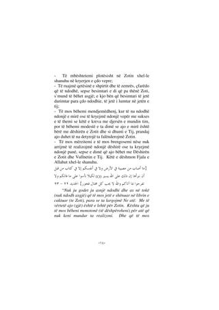 --
- Të mbështetemi plotësisht në Zotin xhel-le
shanuhu në kryerjen e çdo vepre;
- Të ruajmë qetësinë e shpirtit dhe të zemrës, çfarëdo
që të ndodhë, sepse besimtari e di që pa thënë Zoti,
s`mund të bëhet asgjë; e kjo bën që besimtari të jetë
durimtar para çdo ndodhie, të jetë i lumtur në jetën e
tij;
- Të mos bëhemi mendjemëdhenj, kur të na ndodhë
ndonjë e mirë ose të kryejmë ndonjë vepër me sukses
e të themi se këtë e kreva me djersën e mundin tim,
por të bëhemi modestë e ta dimë se ajo e mirë është
bërë me dëshirën e Zotit dhe si dhunti e Tij, prandaj
ajo duhet të na detyrojë ta falënderojmë Zotin.
- Të mos mërzitemi e të mos brengosemi nëse nuk
arrijmë të realizojmë ndonjë dëshirë ose ta kryejmë
ndonjë punë, sepse e dimë që ajo bëhet me Dëshirën
e Zotit dhe Vullnetin e Tij. Këtë e dëshmon Fjala e
Allahut xhel-le shanuhu.
}
(())
{
“Nuk ju godet ju asnjë ndodhi dhe as në tokë
(nuk ndodh asgjë) që të mos jetë e shënuar në librin e
caktuar (te Zoti), para se ta largojmë Ne atë. Me të
vërtetë ajo (gjë) është e lehtë për Zotin. Kështu që ju
të mos bëheni monotonë (të dëshpëroheni) për atë që
nuk keni mundur ta realizoni. Dhe që të mos
 