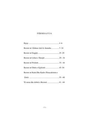 --
P ËR M B A J T J A
Hyrje ...............................................................4 -6
Besimi në Allahun xhel-le shanuhu................7- 24
Besimi në Engjëjt............................................25 -29
Besimi në Librat e Shenjtë..............................29 - 34
Besimi në Profetët...........................................35 - 44
Besimi në Ditën e Gjykimit ............................45 -54
Besimi në Kada Dhe Kader (Paracaktimin e
Zotit) .............................................................55 - 60
Të mirat dhe dobitë e Besimit ........................61 - 64
 