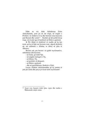 --
Edhe ne sot, duke falënderuar Zotin
xheleshanuhu, jemi po në atë rrugë, në rrugën e
Profetit e të shokëve të tij dhe burimet tona kryesore
janë Kurani dhe syneti(1) . Kushdo që del jashtë kësaj
rruge, do të jetë nga të humburit në Ditën e gjykimit.
Për shkak të rëndësisë së madhe që ka kjo
temë, që ka të bëjë me besimin tonë, shpreh dëshirën
që, me ndihmën e Allahut, ta shtroj në pika të
shkurtra:
Besimi ynë, pra besimi i të gjithë myslimanëve,
mbështetet mbi besimin:
- në Zotin, që është Një,
- në engjëjt (melaqet) e Tij,
- në librat e Tij,
- në profetët, të dërguarit,
- në Ditën e gjykimit
- dhe në paracaktimin, Kaderin e Zotit.
Lusim Allahun xheleshanuhhu që ky punim të
jetë për Zotin dhe prej tij të kenë dobi myslimanët!
(1) Synet (ose Sunnet) është fjala, vepra dhe tradita e
Muhamedit, alejhi selam.
 