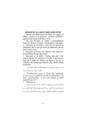 --
BESIMI NË ALLAHUN XHELESHANUHU
Besimi ynë është besimi në Zotin, në engjëjt, në
librat e shenjtë, në të dërguarit - profetët, në Ditën e
gjykimit dhe në paracaktimin e Zotit.
Ne, pra, besojmë që Allahu i Lartmadhëruar
është Zot, Krijues, Sundues - Komandues i çdo gjëje.
• Besojmë që Ai është i vetmi Zot që meriton të
adhurohet, dhe se çdo gjë tjetër që adhurohet, përveç
Zotit, është e kotë.
• Besojmë në Emrat e në Cilësitë e Tij, ashtu siç i
ka përshkruar Kurani dhe Syneti.
• Besojmë se Ai është i Vetëm, Atij nuk i bën
askush shoqëri në sundimin e Tij dhe as që meriton
kush që të quhet me ndonjë nga Emrat e Tij ose të
cilësohet me ndonjë nga Cilësitë e Tij. Thotë Allahu
në Kuran:
}
{
"Ai është Zoti i qiejve e i Tokës dhe i gjithçkaje
në mes tyre, pra adhuroje Atë dhe në adhurimin e Tij
bëju i qëndrueshëm. A mos dini ndonjë që është
ngjashëm me Të?!"
• Besojmë se:
}
 