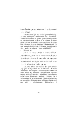 --
{
:.
"Allahu është Një, nuk ka Zot tjetër përveç Tij.
Ai është Mbikëqyrës i Përhershëm dhe i Përjetshëm.
Atë nuk e zë as kotje as gjumë, gjithë ç'ka në qiej dhe
në fokë është vetëm e Tij; e di të tashmen që është
pranë tyre dhe të ardhmen; nga ajo që Ai di, të tjerët
dinë vetëm aq sa Ai ka dëshiruar. Nën kujdesin e Tij
janë qiejt dhe Toka. Kujdesi i Tij ndaj të dyjave nuk i
vjen i rëndë. Ai është më i Larti, më i Madhi."
• Besojmë se:
}
.
.
{:.
"Ai është Allahu dhe nuk ka Zot tjetër përveç
Atij, që e di të fshehtën dhe të dukshmen. Ai është
Mëshiruesi, Mëshirëploti! Ai është Allahu, nuk ka Zot
tjetër përveç Tij, Sunduesi i përgjithshëm, i pastër
(nga të metat që i mvishen), Shpëtimtar (që i shpëton
njerëzit nga ndëshkimi i padrejtë), Sigurues (që i
siguron njerëzit me premtimin e Vet dhe pejgamberët
me mrekullitë), Mbikëqyrës (që mbikëqyr dhe përcjell
çdo gjë), i Plotfuqishëm, Mbizotërues, i
 