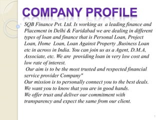 SQB Finance Pvt. Ltd. Is working as a leading finance and
Placement in Delhi & Faridabad we are dealing in different
types of loan and finance that is Personal Loan, Project
Loan, Home Loan, Loan Against Property ,Business Loan
etc in across in India. You can join us as a Agent, D.M.A,
Associate, etc. We are providing loan in very low cost and
low rate of interest.
Our aim is to be the most trusted and respected financial
service provider Company"
Our mission is to personally connect you to the best deals.
We want you to know that you are in good hands.
We offer trust and deliver our commitment with
transparency and expect the same from our client.
1
 