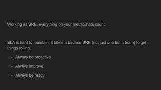 Working as SRE, everything on your metric/stats count.
SLA is hard to maintain, it takes a badass SRE (not just one but a team) to get
things rolling.
- Always be proactive
- Always improve
- Always be ready
 