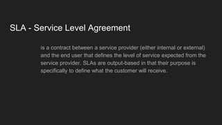 SLA - Service Level Agreement
is a contract between a service provider (either internal or external)
and the end user that defines the level of service expected from the
service provider. SLAs are output-based in that their purpose is
specifically to define what the customer will receive.
 
