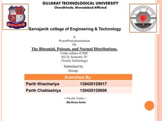 GUJARAT TECHNOLOGICAL UNIVERSITY
Chandkheda, Ahmadabad Afflicted
Sarvajanik college of Engineering & Technology
A
PowerPoint presentation
On
The Binomial, Poisson, and Normal Distributions.
Under subject of SQC
B.E.II, Semester- IV
(Textile Technology)
Submitted by
Group:
Submitted By:
Parth Khachariya 130420129017
Parth Chaklashiya 130420129006
---Faculty Guide---
Mr.Hiren Amin
 