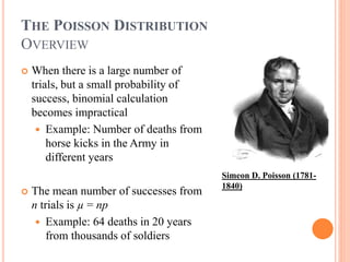 THE POISSON DISTRIBUTION
OVERVIEW
 When there is a large number of
trials, but a small probability of
success, binomial calculation
becomes impractical
 Example: Number of deaths from
horse kicks in the Army in
different years
 The mean number of successes from
n trials is µ = np
 Example: 64 deaths in 20 years
from thousands of soldiers
Simeon D. Poisson (1781-
1840)
 