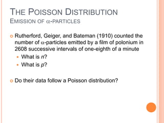 THE POISSON DISTRIBUTION
EMISSION OF -PARTICLES
 Rutherford, Geiger, and Bateman (1910) counted the
number of -particles emitted by a film of polonium in
2608 successive intervals of one-eighth of a minute
 What is n?
 What is p?
 Do their data follow a Poisson distribution?
 