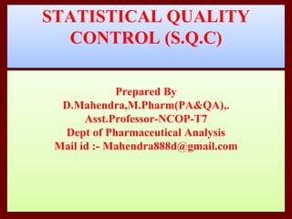 STATISTICAL QUALITY
CONTROL (S.Q.C)
Prepared By
D.Mahendra,M.Pharm(PA&QA),.
Asst.Professor-NCOP-T7
Dept of Pharmaceutical Analysis
Mail id :- Mahendra888d@gmail.com
 