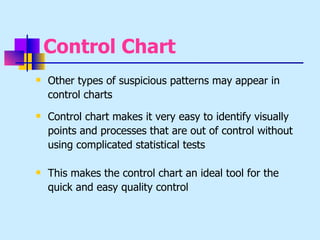 Control Chart
   Other types of suspicious patterns may appear in
    control charts
   Control chart makes it very easy to identify visually
    points and processes that are out of control without
    using complicated statistical tests

   This makes the control chart an ideal tool for the
    quick and easy quality control
 