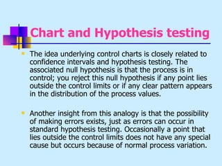 Chart and Hypothesis testing
   The idea underlying control charts is closely related to
    confidence intervals and hypothesis testing. The
    associated null hypothesis is that the process is in
    control; you reject this null hypothesis if any point lies
    outside the control limits or if any clear pattern appears
    in the distribution of the process values.

   Another insight from this analogy is that the possibility
    of making errors exists, just as errors can occur in
    standard hypothesis testing. Occasionally a point that
    lies outside the control limits does not have any special
    cause but occurs because of normal process variation.
 