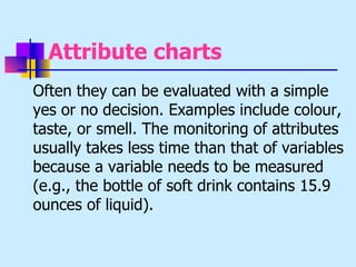 Attribute charts
Often they can be evaluated with a simple
yes or no decision. Examples include colour,
taste, or smell. The monitoring of attributes
usually takes less time than that of variables
because a variable needs to be measured
(e.g., the bottle of soft drink contains 15.9
ounces of liquid).
 