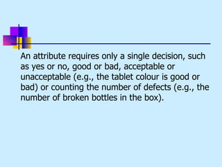 An attribute requires only a single decision, such
as yes or no, good or bad, acceptable or
unacceptable (e.g., the tablet colour is good or
bad) or counting the number of defects (e.g., the
number of broken bottles in the box).
 