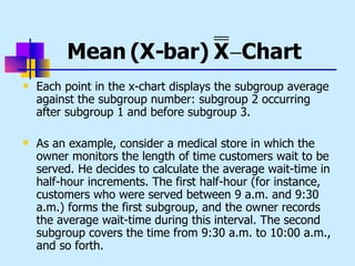 Mean (X-bar) X −Chart
   Each point in the x-chart displays the subgroup average
    against the subgroup number: subgroup 2 occurring
    after subgroup 1 and before subgroup 3.

   As an example, consider a medical store in which the
    owner monitors the length of time customers wait to be
    served. He decides to calculate the average wait-time in
    half-hour increments. The first half-hour (for instance,
    customers who were served between 9 a.m. and 9:30
    a.m.) forms the first subgroup, and the owner records
    the average wait-time during this interval. The second
    subgroup covers the time from 9:30 a.m. to 10:00 a.m.,
    and so forth.
 