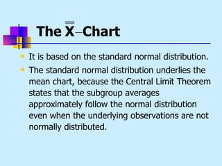 The X −Chart
   It is based on the standard normal distribution.
   The standard normal distribution underlies the
    mean chart, because the Central Limit Theorem
    states that the subgroup averages
    approximately follow the normal distribution
    even when the underlying observations are not
    normally distributed.
 