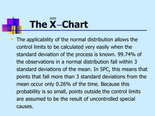 The X −Chart
   The applicability of the normal distribution allows the
    control limits to be calculated very easily when the
    standard deviation of the process is known. 99.74% of
    the observations in a normal distribution fall within 3
    standard deviations of the mean. In SPC, this means that
    points that fall more than 3 standard deviations from the
    mean occur only 0.26% of the time. Because this
    probability is so small, points outside the control limits
    are assumed to be the result of uncontrolled special
    causes.
 