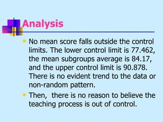 Analysis
   No mean score falls outside the control
    limits. The lower control limit is 77.462,
    the mean subgroups average is 84.17,
    and the upper control limit is 90.878.
    There is no evident trend to the data or
    non-random pattern.
   Then, there is no reason to believe the
    teaching process is out of control.
 