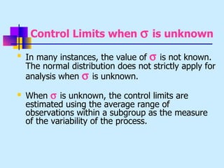 Control Limits when σ is unknown

    In many instances, the value of σ is not known.
    The normal distribution does not strictly apply for
    analysis when σ is unknown.
   When σ is unknown, the control limits are
    estimated using the average range of
    observations within a subgroup as the measure
    of the variability of the process.
 
