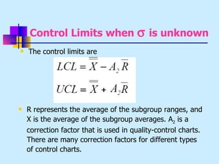 Control Limits when σ is unknown
   The control limits are




   R represents the average of the subgroup ranges, and
    X is the average of the subgroup averages. A2 is a
    correction factor that is used in quality-control charts.
    There are many correction factors for different types
    of control charts.
 
