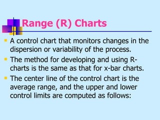 Range (R) Charts
   A control chart that monitors changes in the
    dispersion or variability of the process.
   The method for developing and using R-
    charts is the same as that for x-bar charts.
   The center line of the control chart is the
    average range, and the upper and lower
    control limits are computed as follows:
 