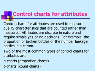Control charts for attributes
Control charts for attributes are used to measure
quality characteristics that are counted rather than
measured. Attributes are discrete in nature and
require simple yes-or-no decisions. For example, the
proportion of broken bottles or the number leakage
bottles in a carton.
Two of the most common types of control charts for
attributes are
p-charts (proportion charts)
c-charts (count charts)
 