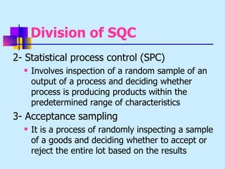 Division of SQC
2- Statistical process control (SPC)
     Involves inspection of a random sample of an
      output of a process and deciding whether
      process is producing products within the
      predetermined range of characteristics
3- Acceptance sampling
     It is a process of randomly inspecting a sample
      of a goods and deciding whether to accept or
      reject the entire lot based on the results
 