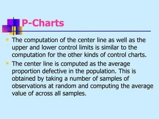 P-Charts
   The computation of the center line as well as the
    upper and lower control limits is similar to the
    computation for the other kinds of control charts.
   The center line is computed as the average
    proportion defective in the population. This is
    obtained by taking a number of samples of
    observations at random and computing the average
    value of across all samples.
 