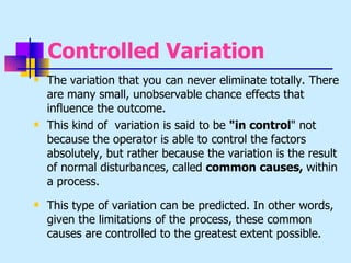 Controlled Variation
   The variation that you can never eliminate totally. There
    are many small, unobservable chance effects that
    influence the outcome.
   This kind of variation is said to be "in control" not
    because the operator is able to control the factors
    absolutely, but rather because the variation is the result
    of normal disturbances, called common causes, within
    a process.
   This type of variation can be predicted. In other words,
    given the limitations of the process, these common
    causes are controlled to the greatest extent possible.
 