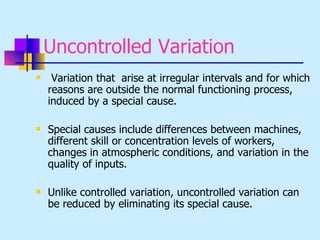 Uncontrolled Variation
    Variation that arise at irregular intervals and for which
    reasons are outside the normal functioning process,
    induced by a special cause.

   Special causes include differences between machines,
    different skill or concentration levels of workers,
    changes in atmospheric conditions, and variation in the
    quality of inputs.

   Unlike controlled variation, uncontrolled variation can
    be reduced by eliminating its special cause.
 