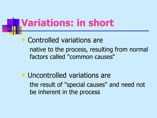 Variations: in short
   Controlled variations are
    native to the process, resulting from normal
    factors called "common causes“

   Uncontrolled variations are
    the result of "special causes" and need not
    be inherent in the process
 
