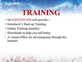 TRAINING SKYQUESTCOM  will provide:- Introducer’s Start-up Training. Online Training modules . Downloads to help you sell better.  A virtual Office for all transaction through the Internet. 