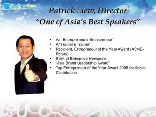 An “Entrepreneur’s Entrepreneur” A “Trainer’s Trainer”  Recipient, Entrepreneur of the Year Award (ASME-Rotary)  Spirit of Enterprise Honouree  “ Asia Brand Leadership Award” Top Entrepreneur of the Year Award 2008 for Social Contribution Patrick Liew, Director “ One of Asia’s Best Speakers” 