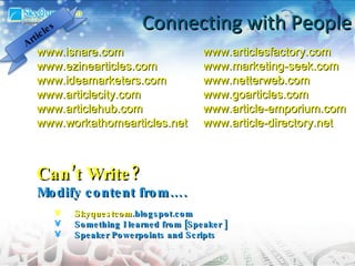 Connecting with People www.isnare.com www.ezinearticles.com www.ideamarketers.com www.articlecity.com www.articlehub.com www.workathomearticles.net Can’t Write? Modify content from…. Skyquestcom .blogspot.com Something I learned from [Speaker ] Speaker Powerpoints and Scripts www.articlesfactory.com www.marketing-seek.com www.netterweb.com www.goarticles.com www.article-emporium.com www.article-directory.net Articles 