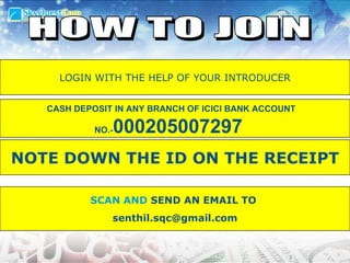 SCAN AND  SEND AN EMAIL TO  [email_address] HOW TO JOIN CASH DEPOSIT IN ANY BRANCH OF ICICI BANK ACCOUNT NO.- 000205007297   NOTE DOWN THE I.D ON THE RECEIPT LOGIN WITH THE HELP OF YOUR INTRODUCER NOTE DOWN THE ID ON THE RECEIPT 