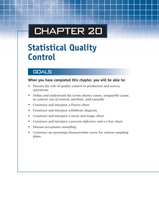 Statistical Quality
Control
Chapter 20
GOALS
When you have completed this chapter, you will be able to:
• Discuss the role of quality control in production and service
operations
• Define and understand the terms chance cause, assignable cause,
in control, out of control, attribute, and variable
• Construct and interpret a Pareto chart
• Construct and interpret a fishbone diagram
• Construct and interpret a mean and range chart
• Construct and interpret a percent defective and a c-bar chart
• Discuss acceptance sampling
• Construct an operating characteristic curve for various sampling
plans.
chapter-20.qxd 3/25/03 9:24 PM Page ii
 