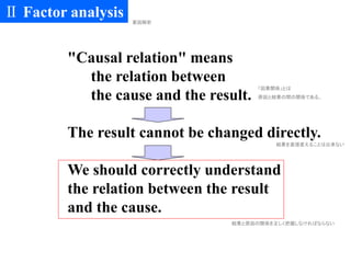 "Causal relation" means
the relation between
the cause and the result.
The result cannot be changed directly.
We should correctly understand
the relation between the result
and the cause.
「因果関係」とは
原因と結果の間の関係である。
結果を直接変えることは出来ない
結果と原因の関係を正しく把握しなければならない
Ⅱ Factor analysis 要因解析
 