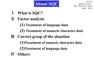 About SQC
Ⅰ What is SQC?
Ⅱ Factor analysis
(1) Treatment of language data
(2) Treatment of numeric character data
Ⅲ Correct grasp of the situation
(1)Treatment of numeric character data
(2)Treatment of language data
Ⅳ Others
05.6.29
Quality Division
SQC Promotion Group
Kanai Yukio
 