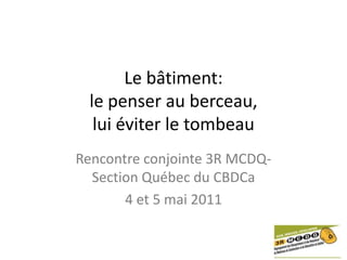Le bâtiment:le penser au berceau,lui éviter le tombeau Rencontre conjointe 3R MCDQ- Section Québec du CBDCa 4 et 5 mai 2011 