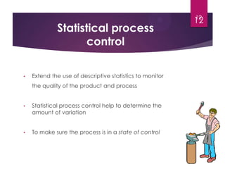 • Extend the use of descriptive statistics to monitor
the quality of the product and process
• Statistical process control help to determine the
amount of variation
• To make sure the process is in a state of control
Statistical process
control
12
12
 