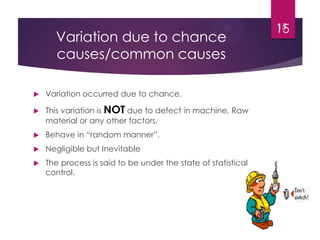 Variation due to chance
causes/common causes
 Variation occurred due to chance.
 This variation is NOT due to defect in machine, Raw
material or any other factors.
 Behave in “random manner”.
 Negligible but Inevitable
 The process is said to be under the state of statistical
control.
1515
 