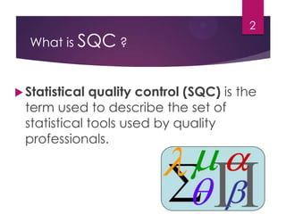 What is SQC ?
Statistical quality control (SQC) is the
term used to describe the set of
statistical tools used by quality
professionals.
2
 