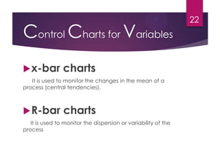Control Charts for Variables
x-bar charts
It is used to monitor the changes in the mean of a
process (central tendencies).
R-bar charts
It is used to monitor the dispersion or variability of the
process
22
 