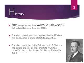 History
 SQC was pioneered by Walter A. Shewhart at
Bell Laboratories in the early 1920s.
 Shewhart developed the control chart in 1924 and
the concept of a state of statistical control.
 Shewhart consulted with Colonel Leslie E. Simon in
the application of control charts to munitions
manufacture at the Army's Picatinney Arsenal in
1934.
3
 