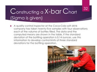 Constructing a X-bar Chart
(Sigma is given)
 A quality control inspector at the Coca-Cola soft drink
company has taken twenty-five samples with four observations
each of the volume of bottles filled. The data and the
computed means are shown in the table. If the standard
deviation of the bottling operation is 0.14 ounces, use this
information to develop control limits of three standard
deviations for the bottling operation.
32
 