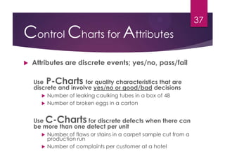 Control Charts for Attributes
 Attributes are discrete events; yes/no, pass/fail
Use P-Charts for quality characteristics that are
discrete and involve yes/no or good/bad decisions
 Number of leaking caulking tubes in a box of 48
 Number of broken eggs in a carton
Use C-Charts for discrete defects when there can
be more than one defect per unit
 Number of flaws or stains in a carpet sample cut from a
production run
 Number of complaints per customer at a hotel
37
 